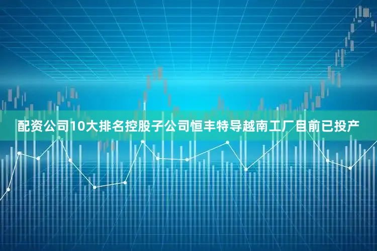 配资公司10大排名控股子公司恒丰特导越南工厂目前已投产