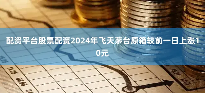 配资平台股票配资2024年飞天茅台原箱较前一日上涨10元