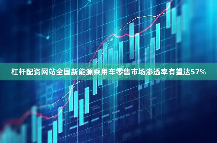 杠杆配资网站全国新能源乘用车零售市场渗透率有望达57%