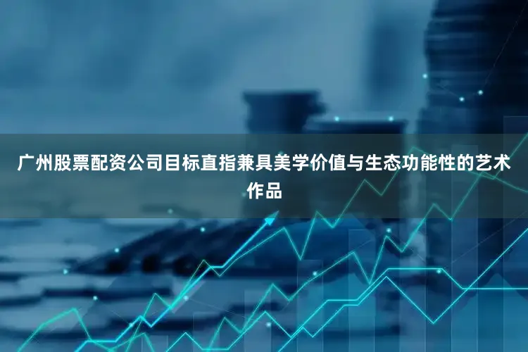 广州股票配资公司目标直指兼具美学价值与生态功能性的艺术作品