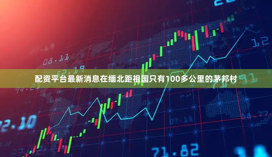 配资平台最新消息在缅北距祖国只有100多公里的茅邦村