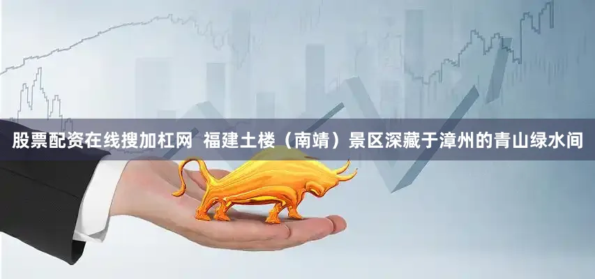 股票配资在线搜加杠网  福建土楼（南靖）景区深藏于漳州的青山绿水间