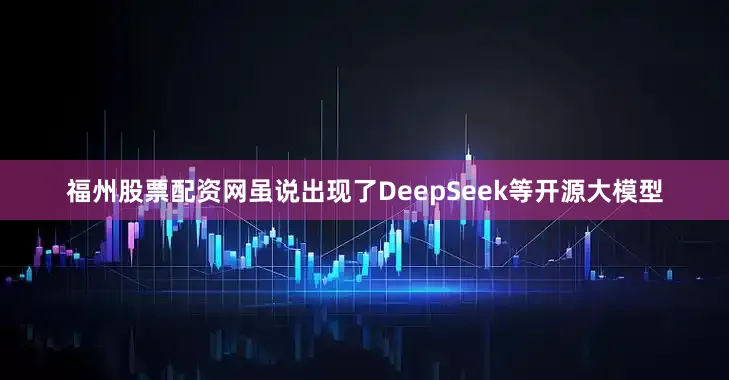 福州股票配资网虽说出现了DeepSeek等开源大模型