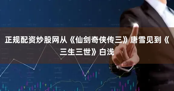 正规配资炒股网从《仙剑奇侠传三》唐雪见到《三生三世》白浅
