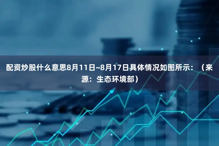 配资炒股什么意思8月11日~8月17日具体情况如图所示：（来源：生态环境部）