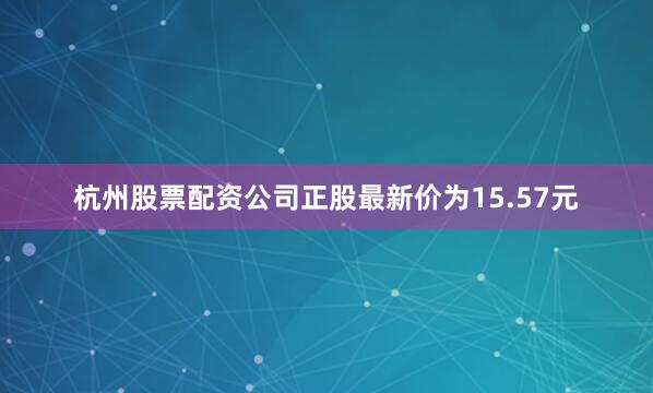 杭州股票配资公司正股最新价为15.57元