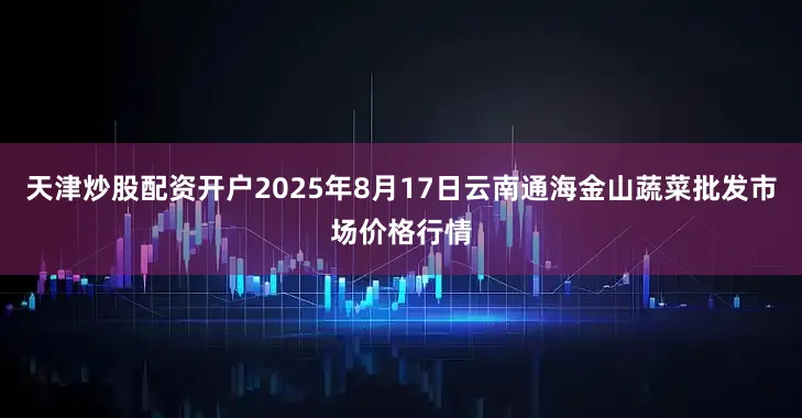 天津炒股配资开户2025年8月17日云南通海金山蔬菜批发市场价格行情